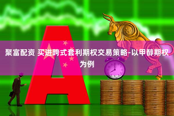聚富配资 买进跨式套利期权交易策略-以甲醇期权为例