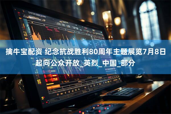 擒牛宝配资 纪念抗战胜利80周年主题展览7月8日起向公众开放_英烈_中国_部分