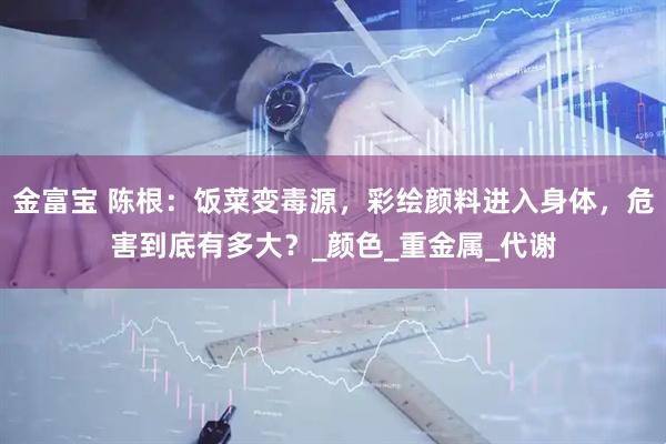 金富宝 陈根：饭菜变毒源，彩绘颜料进入身体，危害到底有多大？_颜色_重金属_代谢