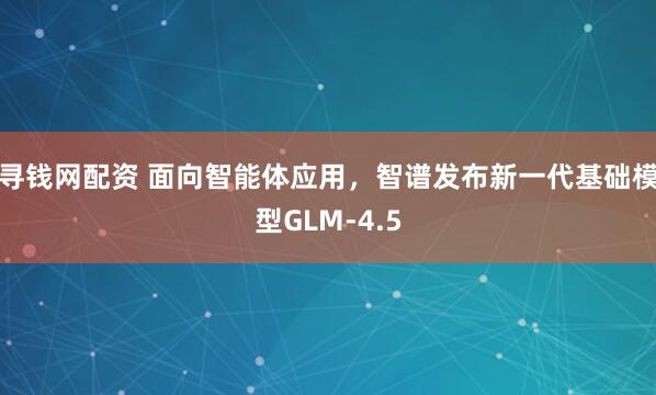 寻钱网配资 面向智能体应用，智谱发布新一代基础模型GLM-4.5
