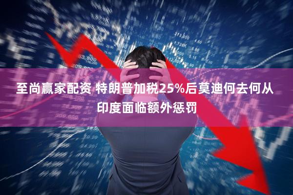 至尚赢家配资 特朗普加税25%后莫迪何去何从 印度面临额外惩罚