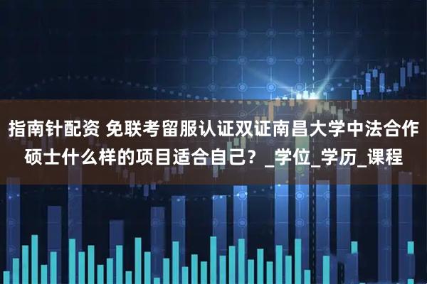 指南针配资 免联考留服认证双证南昌大学中法合作硕士什么样的项目适合自己？_学位_学历_课程