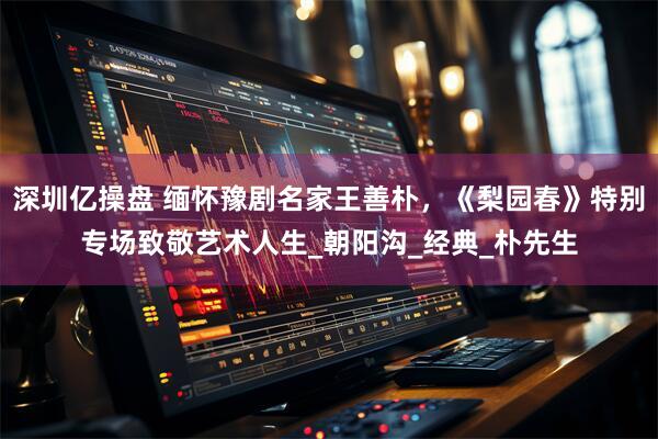 深圳亿操盘 缅怀豫剧名家王善朴，《梨园春》特别专场致敬艺术人生_朝阳沟_经典_朴先生