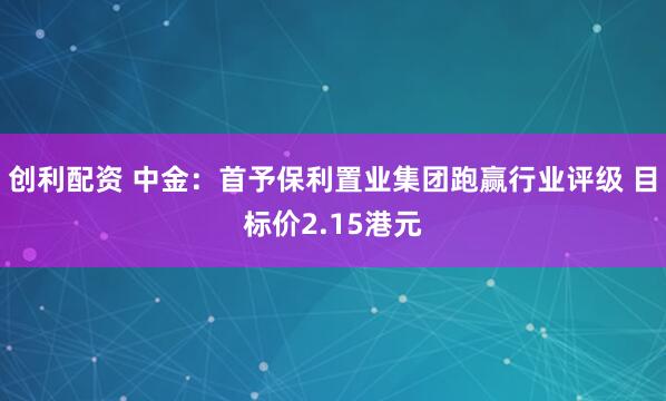 创利配资 中金：首予保利置业集团跑赢行业评级 目标价2.15港元