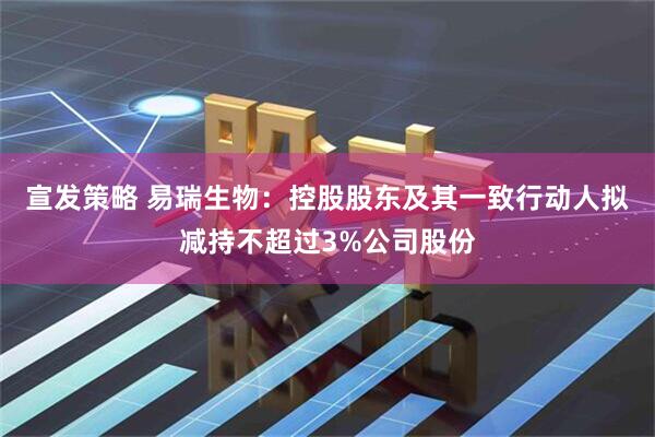 宣发策略 易瑞生物：控股股东及其一致行动人拟减持不超过3%公司股份