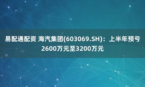 易配通配资 海汽集团(603069.SH)：上半年预亏2600万元至3200万元