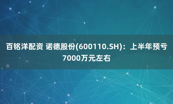 百铭洋配资 诺德股份(600110.SH)：上半年预亏7000万元左右