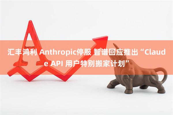 汇丰鸿利 Anthropic停服 智谱回应推出“Claude API 用户特别搬家计划”